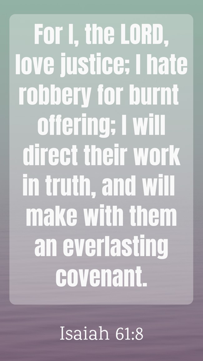 For I, the LORD, love justice; I hate robbery for burnt offering; I will direct their work in truth, and will make with them an everlasting covenant. - Isaiah 61:8