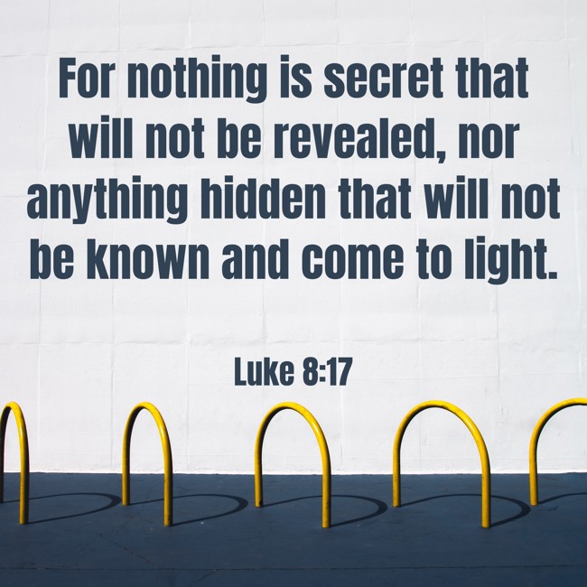 For nothing is secret that will not be revealed, nor anything hidden that will not be known and come to light. - Luke 8:17