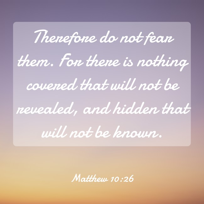 Therefore do not fear them. For there is nothing covered that will not be revealed, and hidden that will not be known. - Matthew 10:26