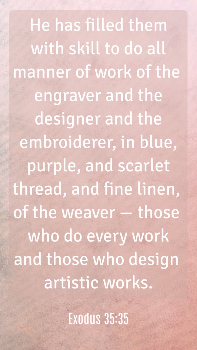 He has filled them with skill to do all manner of work of the engraver and the designer and the embroiderer, in blue, purple, and scarlet thread, and fine linen, of the weaver — those who do every work and those who design artistic works. - Exodus 35:35