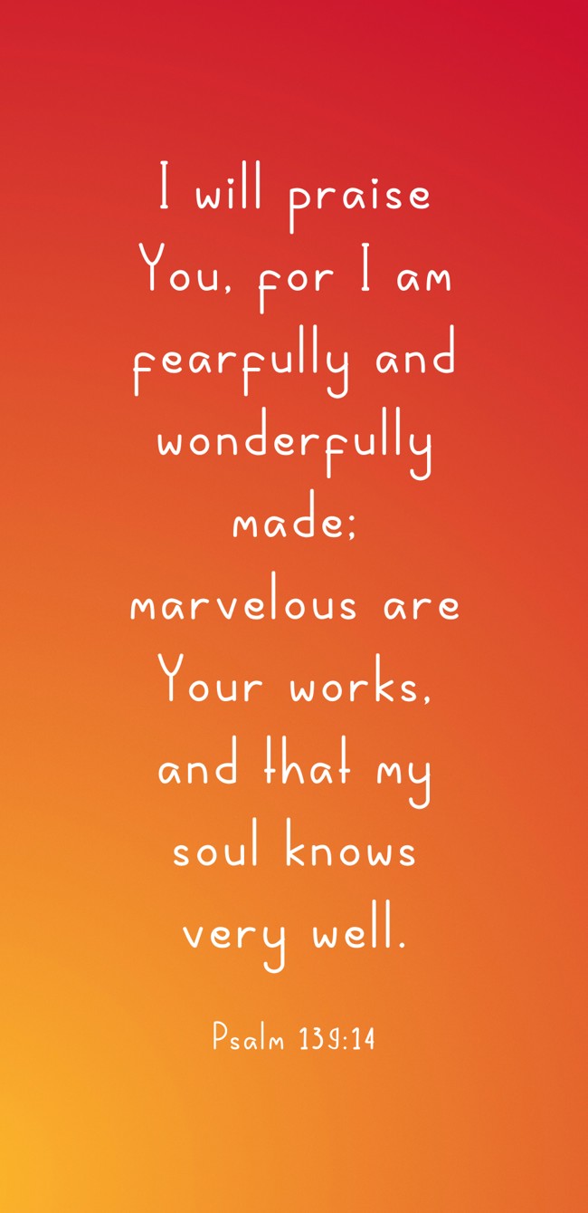 I will praise You, for I am fearfully and wonderfully made; marvelous are Your works, and that my soul knows very well. - Psalm 139:14