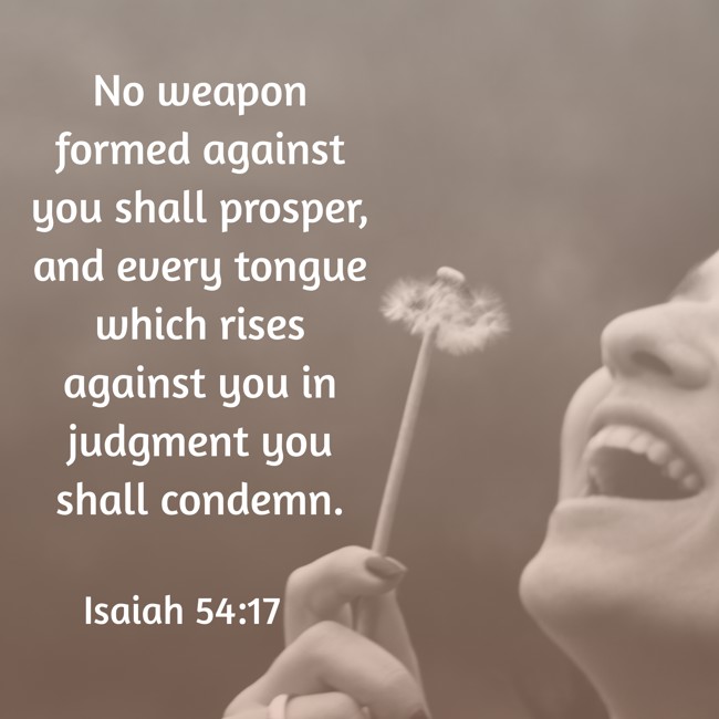 No weapon formed against you shall prosper, and every tongue which rises against you in judgment you shall condemn. - Isaiah 54:17