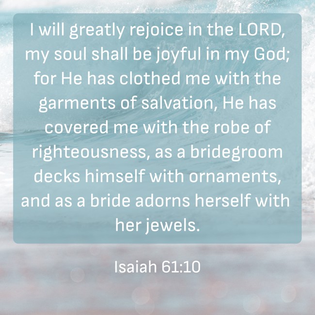 I will greatly rejoice in the LORD, my soul shall be joyful in my God; for He has clothed me with the garments of salvation, He has covered me with the robe of righteousness, as a bridegroom decks himself with ornaments, and as a bride adorns herself with her jewels. - Isaiah 61:10