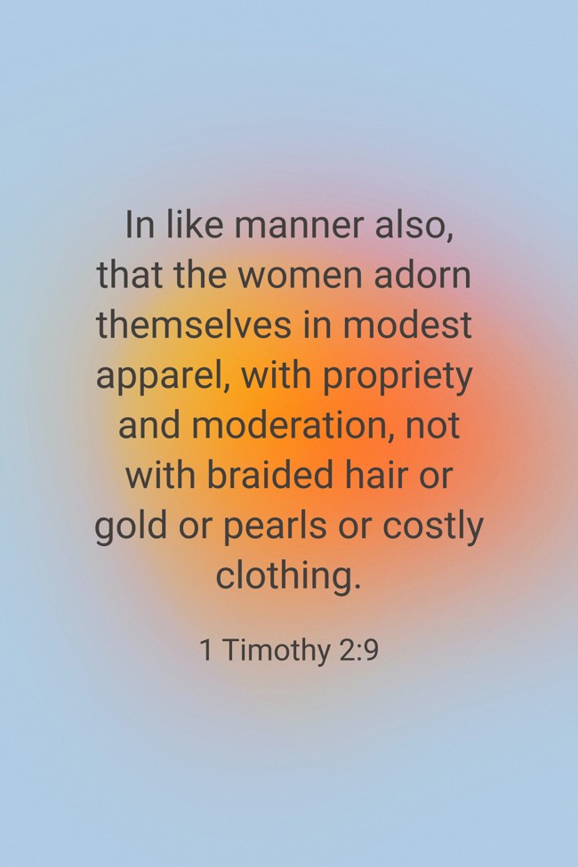 In like manner also, that the women adorn themselves in modest apparel, with propriety and moderation, not with braided hair or gold or pearls or costly clothing. - 1 Timothy 2:9