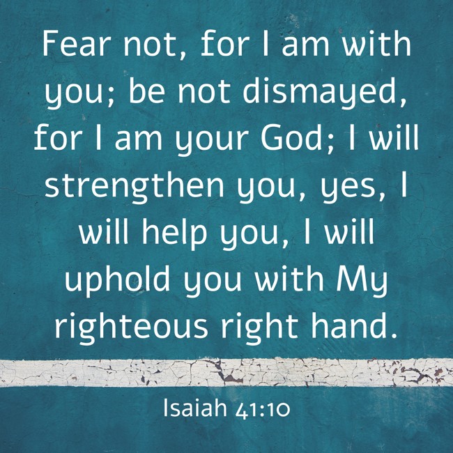 Fear not, for I am with you; be not dismayed, for I am your God; I will strengthen you, yes, I will help you, I will uphold you with My righteous right hand. - Isaiah 41:10