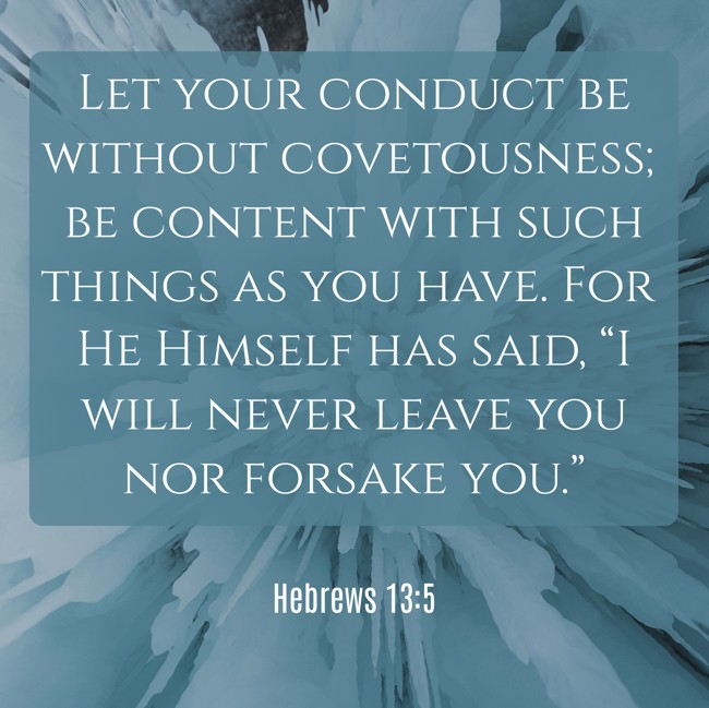 Let your conduct be without covetousness; be content with such things as you have. For He Himself has said, “I will never leave you nor forsake you.” - Hebrews 13:5