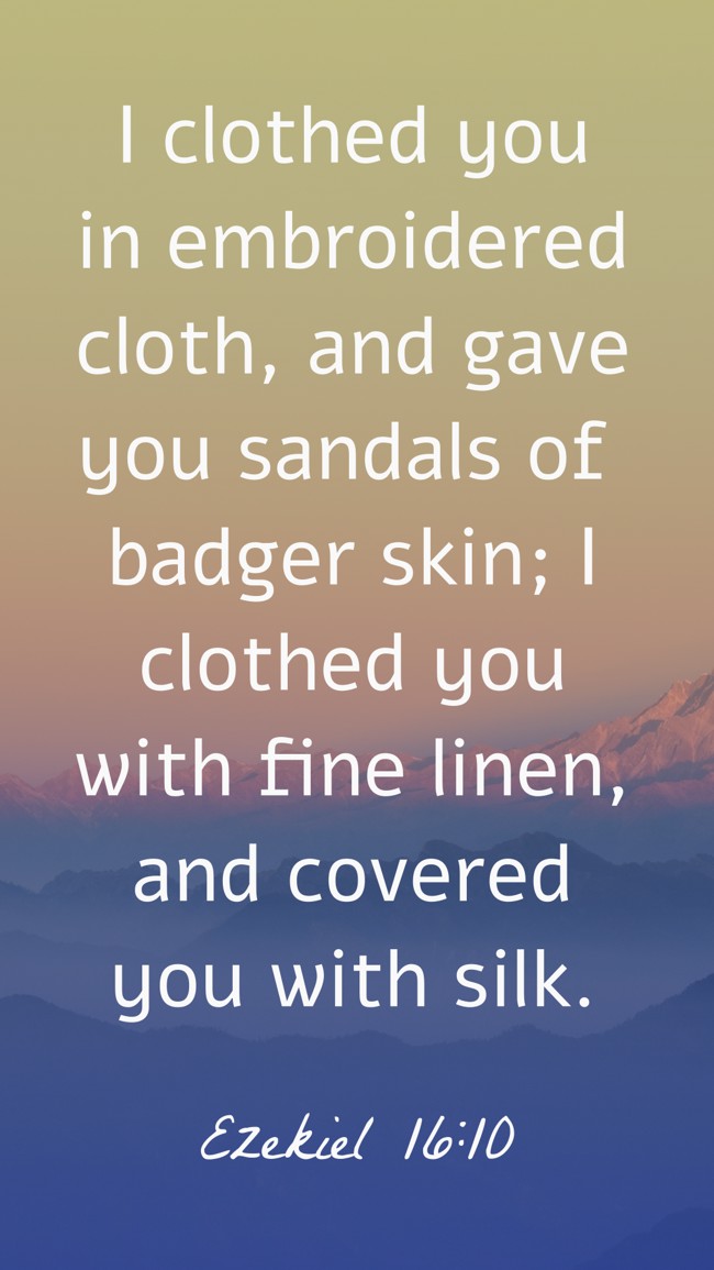 I clothed you in embroidered cloth, and gave you sandals of badger skin; I clothed you with fine linen, and covered you with silk. - Ezekiel 16:10