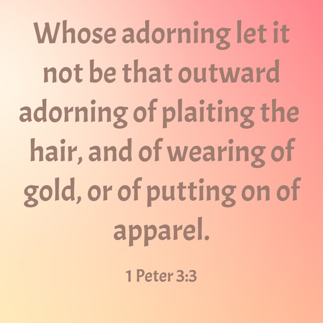 Whose adorning let it not be that outward adorning of plaiting the hair, and of wearing of gold, or of putting on of apparel. - 1 Peter 3:3