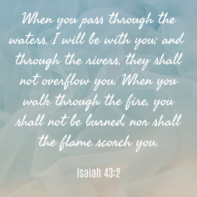 When you pass through the waters, I will be with you; and through the rivers, they shall not overflow you. When you walk through the fire, you shall not be burned, nor shall the flame scorch you. - Isaiah 43:2