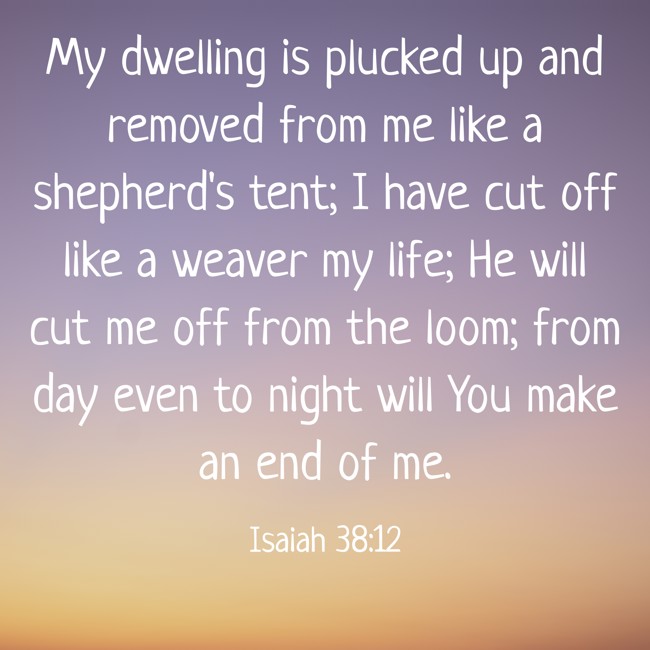 My dwelling is plucked up and removed from me like a shepherd's tent; I have cut off like a weaver my life; He will cut me off from the loom; from day even to night will You make an end of me. - Isaiah 38:12