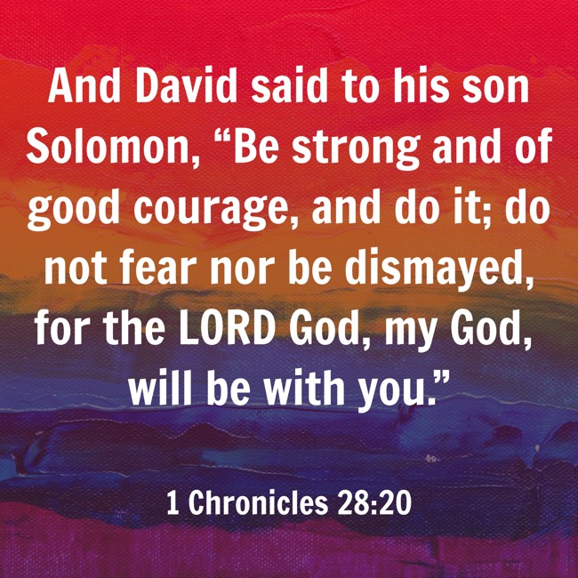 And David said to his son Solomon, “Be strong and of good courage, and do it; do not fear nor be dismayed, for the LORD God, my God, will be with you.” - 1 Chronicles 28:20