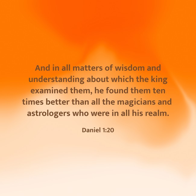 And in all matters of wisdom and understanding about which the king examined them, he found them ten times better than all the magicians and astrologers who were in all his realm. - Daniel 1:20