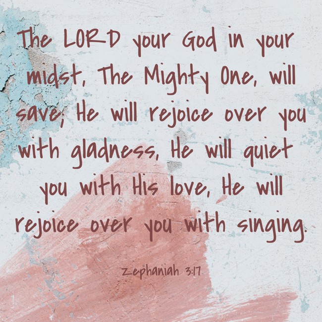 The LORD your God in your midst, The Mighty One, will save; He will rejoice over you with gladness, He will quiet you with His love, He will rejoice over you with singing. - Zephaniah 3:17