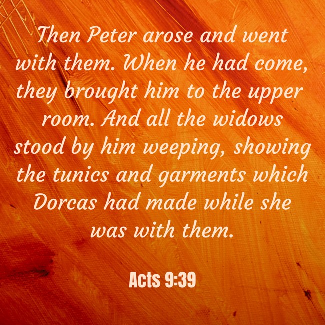 Then Peter arose and went with them. When he had come, they brought him to the upper room. And all the widows stood by him weeping, showing the tunics and garments which Dorcas had made while she was with them. - Acts 9:39