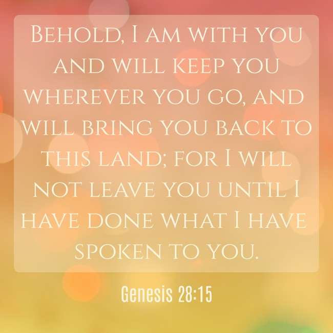 Behold, I am with you and will keep you wherever you go, and will bring you back to this land; for I will not leave you until I have done what I have spoken to you. - Genesis 28:15