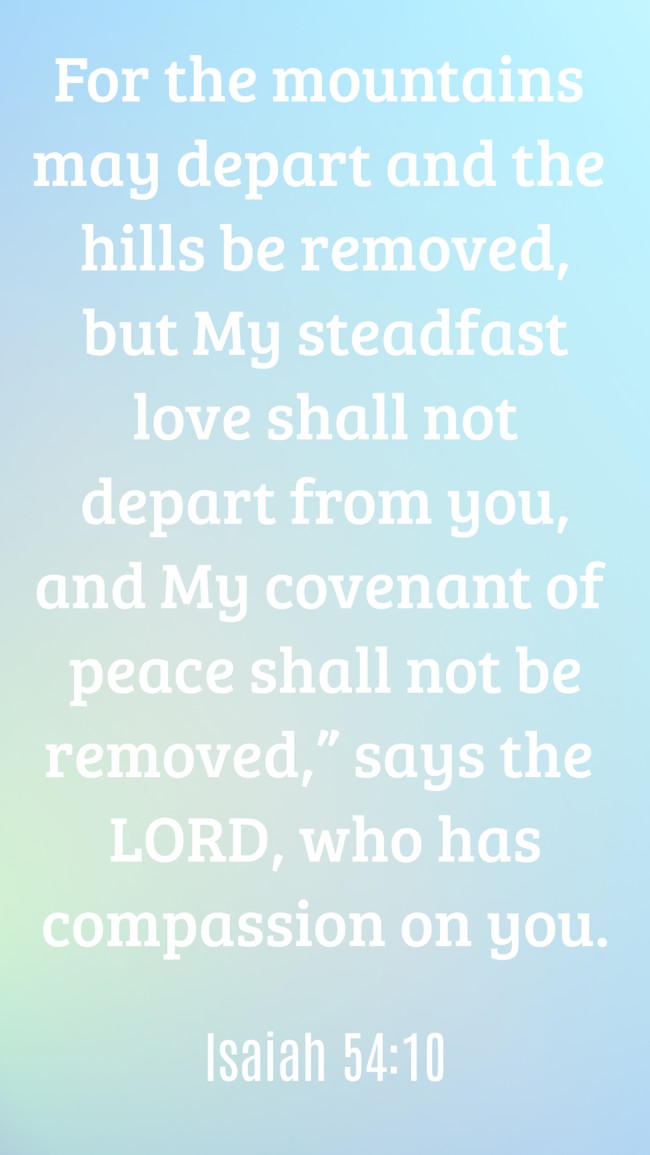 For the mountains may depart and the hills be removed, but My steadfast love shall not depart from you, and My covenant of peace shall not be removed,” says the LORD, who has compassion on you. - Isaiah 54:10