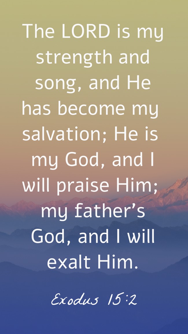 The LORD is my strength and song, and He has become my salvation; He is my God, and I will praise Him; my father’s God, and I will exalt Him. - Exodus 15:2