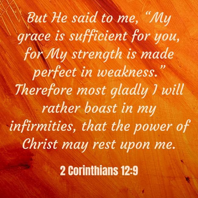 But He said to me, “My grace is sufficient for you, for My strength is made perfect in weakness.” Therefore most gladly I will rather boast in my infirmities, that the power of Christ may rest upon me. - 2 Corinthians 12:9
