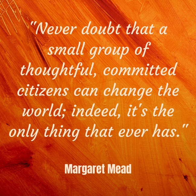Never doubt that a small group of thoughtful, committed citizens can change the world; indeed, it's the only thing that ever has. - Margaret Mead