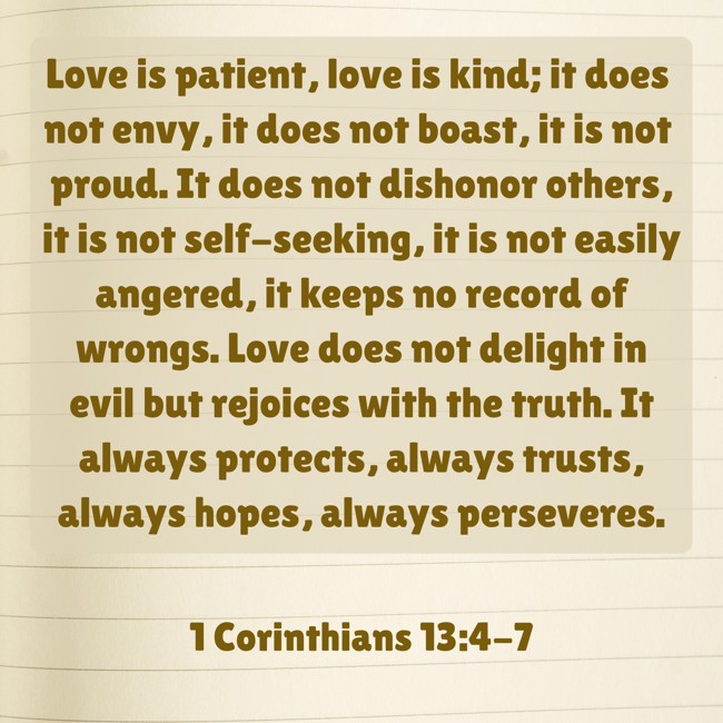  Love is patient, love is kind; it does not envy, it does not boast, it is not proud. It does not dishonor others, it is not self-seeking, it is not easily angered, it keeps no record of wrongs. Love does not delight in evil but rejoices with the truth. It always protects, always trusts, always hopes, always perseveres.   - 1 Corinthians 13:4-7 