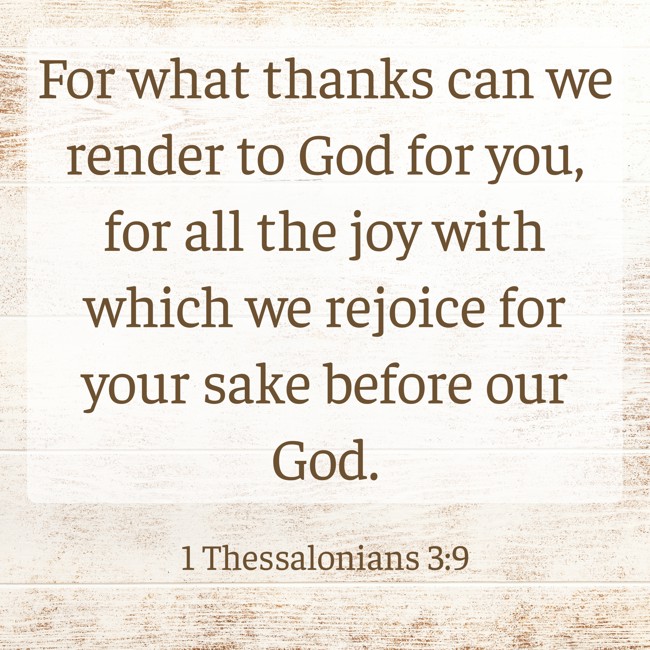 For what thanks can we render to God for you, for all the joy with which we rejoice for your sake before our God. - 1 Thessalonians 3:9