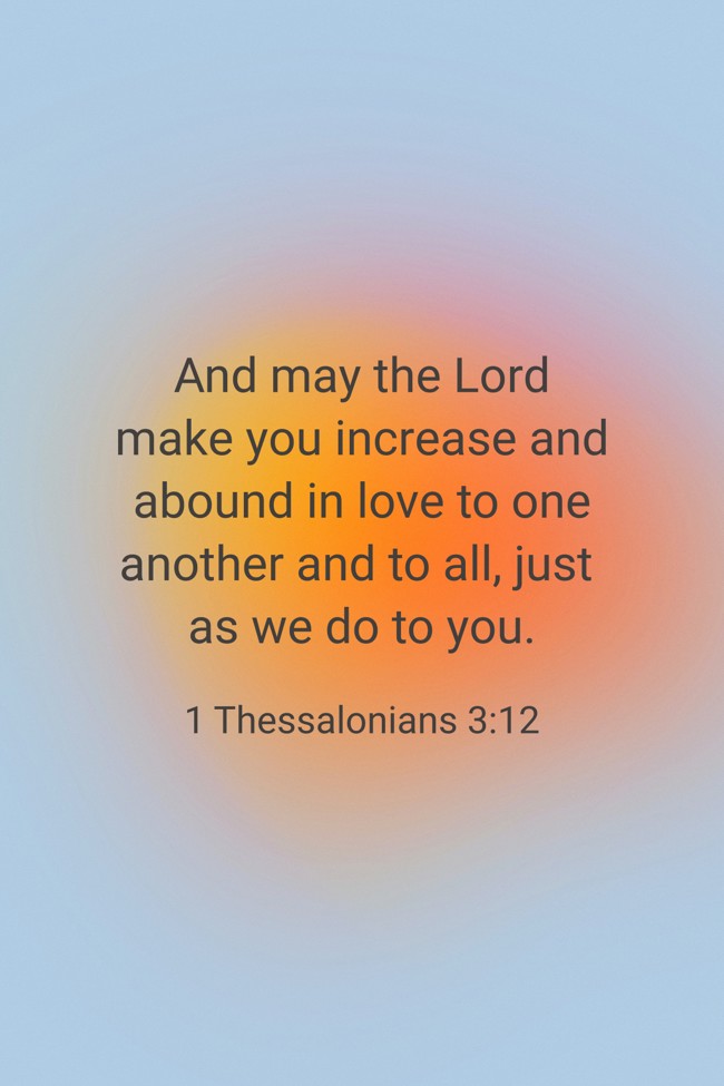  And may the Lord make you increase and abound in love to one another and to all, just as we do to you.   - 1 Thessalonians 3:12 