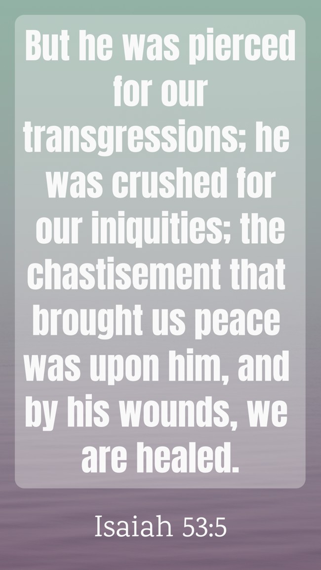 But he was pierced for our transgressions; he was crushed for our iniquities; the chastisement that brought us peace was upon him, and by his wounds, we are healed. - Isaiah 53:5