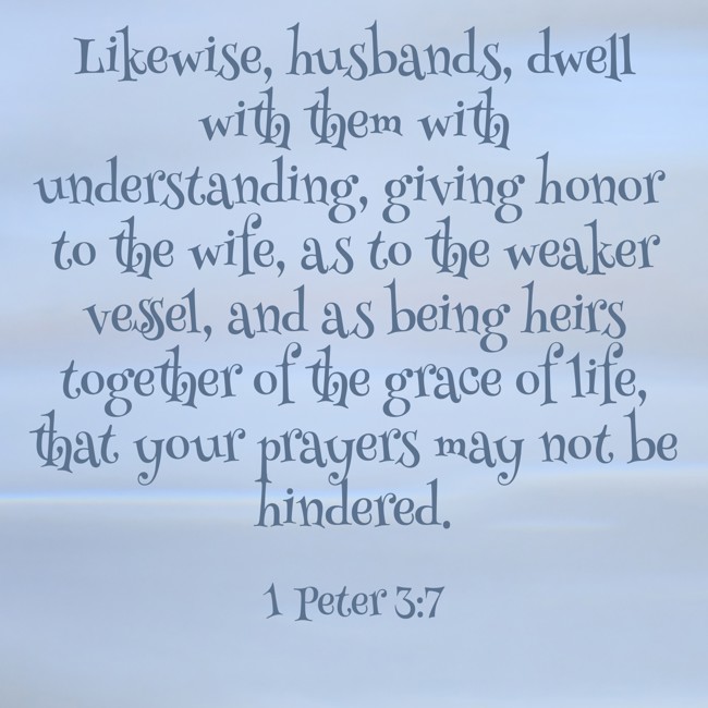  Likewise, husbands, dwell with them with understanding, giving honor to the wife, as to the weaker vessel, and as being heirs together of the grace of life, that your prayers may not be hindered.   - 1 Peter 3:7 