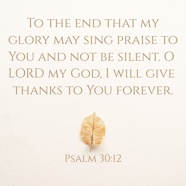 To the end that my glory may sing praise to You and not be silent. O LORD my God, I will give thanks to You forever. - Psalm 30:12