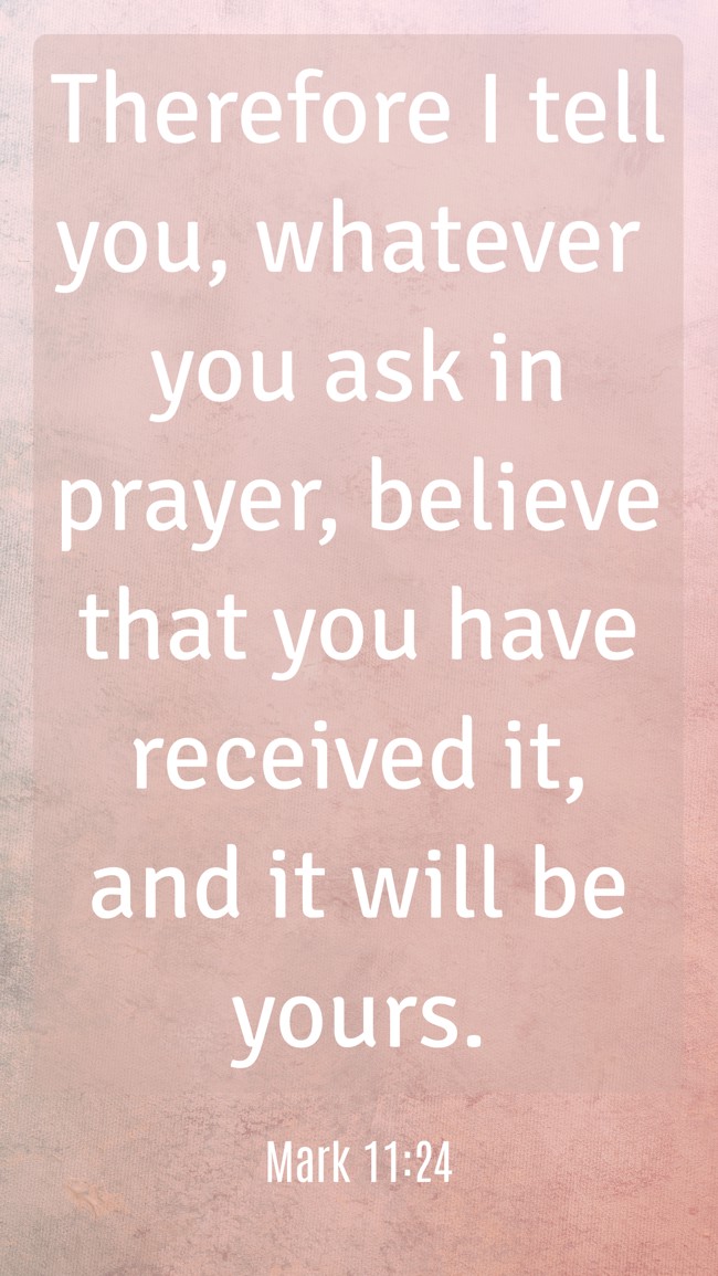 Therefore I tell you, whatever you ask in prayer, believe that you have received it, and it will be yours. - Mark 11:24