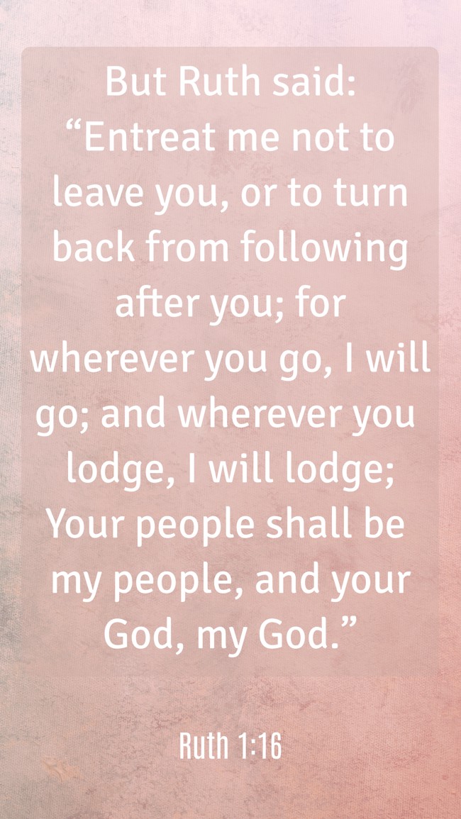  But Ruth said: “Entreat me not to leave you, or to turn back from following after you; for wherever you go, I will go; and wherever you lodge, I will lodge; Your people shall be my people, and your God, my God.”   - Ruth 1:16 
