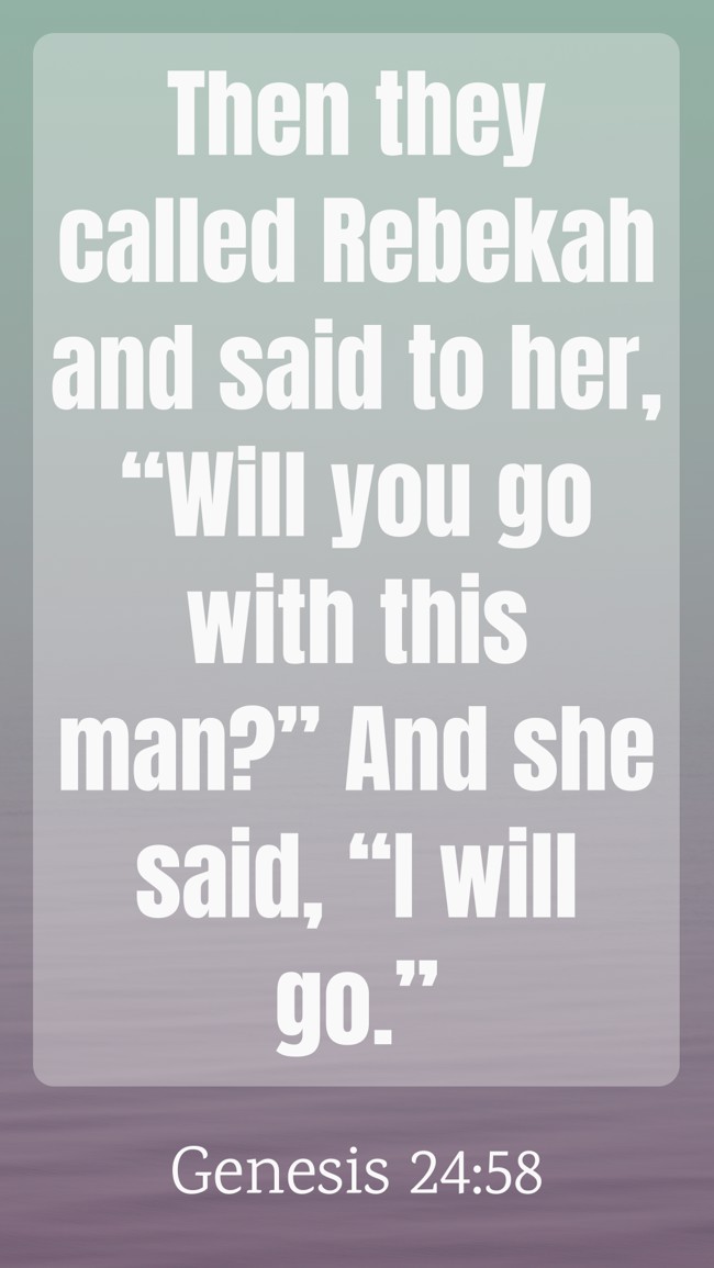  Then they called Rebekah and said to her, “Will you go with this man?” And she said, “I will go.”   - Genesis 24:58 