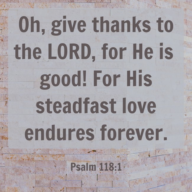 Oh, give thanks to the LORD, for He is good! For His steadfast love endures forever. - Psalm 118:1