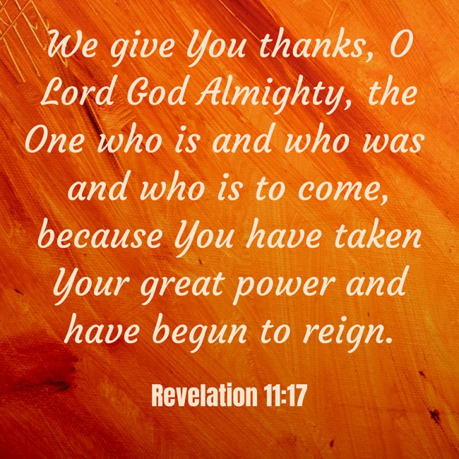 We give You thanks, O Lord God Almighty, the One who is and who was and who is to come, because You have taken Your great power and have begun to reign. - Revelation 11:17