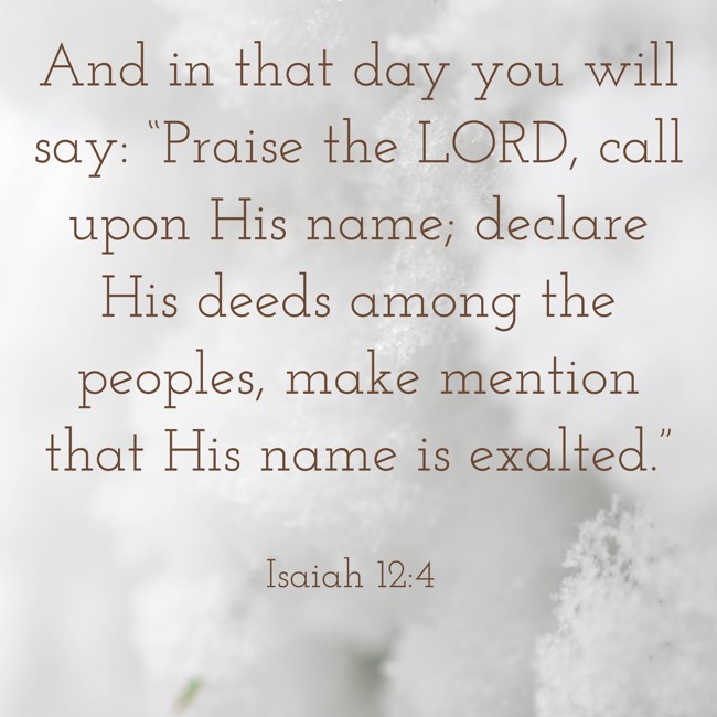 And in that day you will say: “Praise the LORD, call upon His name; declare His deeds among the peoples, make mention that His name is exalted.” - Isaiah 12:4