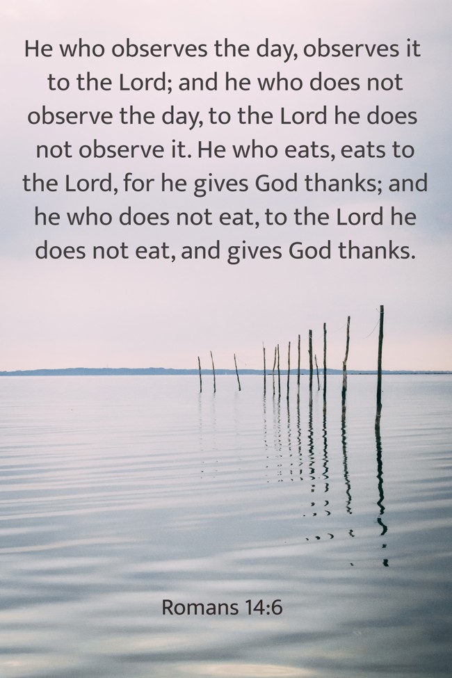 He who observes the day, observes it to the Lord; and he who does not observe the day, to the Lord he does not observe it. He who eats, eats to the Lord, for he gives God thanks; and he who does not eat, to the Lord he does not eat, and gives God thanks. - Romans 14:6