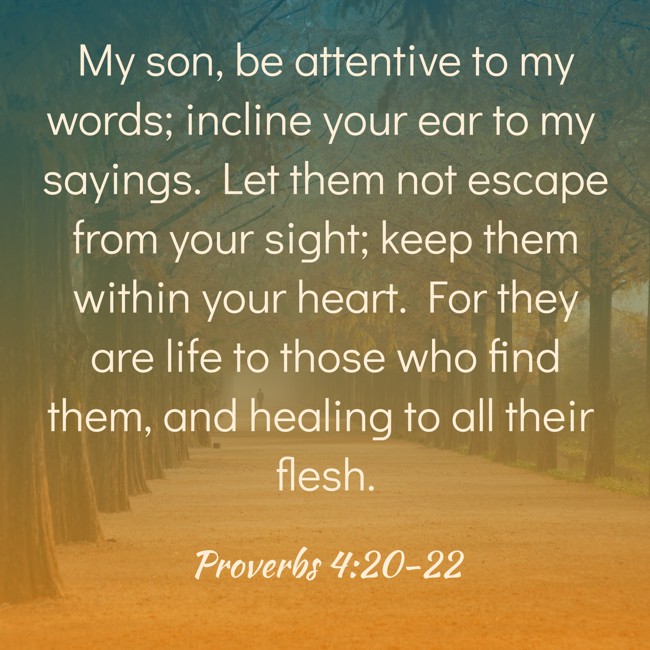 My son, be attentive to my words; incline your ear to my sayings. Let them not escape from your sight; keep them within your heart. For they are life to those who find them, and healing to all their flesh. - Proverbs 4:20-22