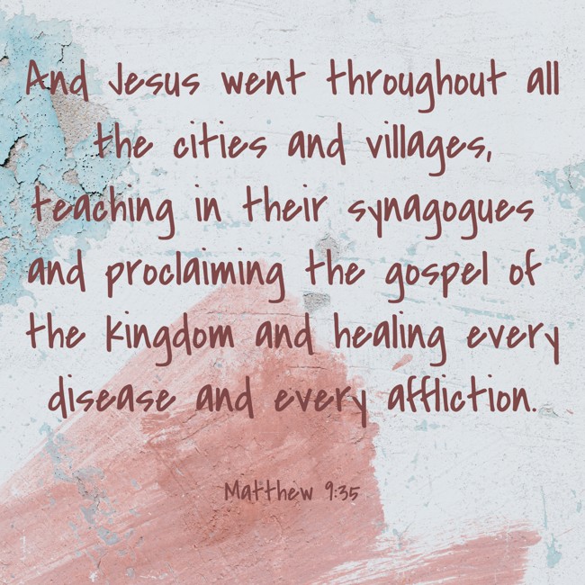 And Jesus went throughout all the cities and villages, teaching in their synagogues and proclaiming the gospel of the kingdom and healing every disease and every affliction. - Matthew 9:35