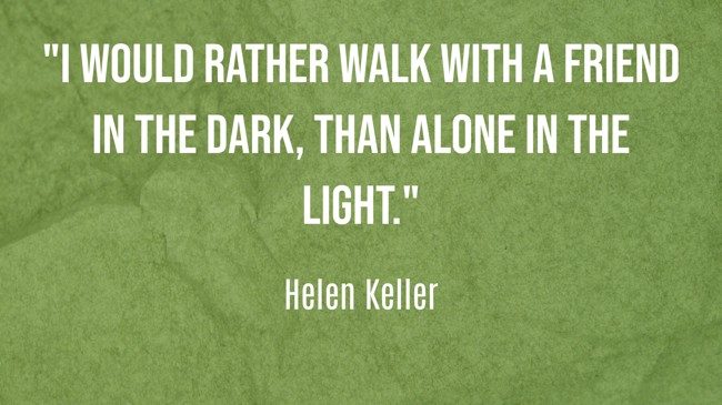 I would rather walk with a friend in the dark, than alone in the light. - Helen Keller