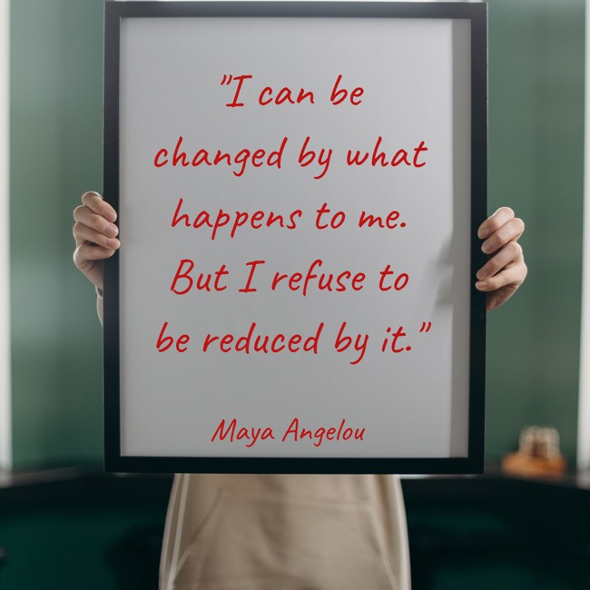 I can be changed by what happens to me. But I refuse to be reduced by it. - Maya Angelou