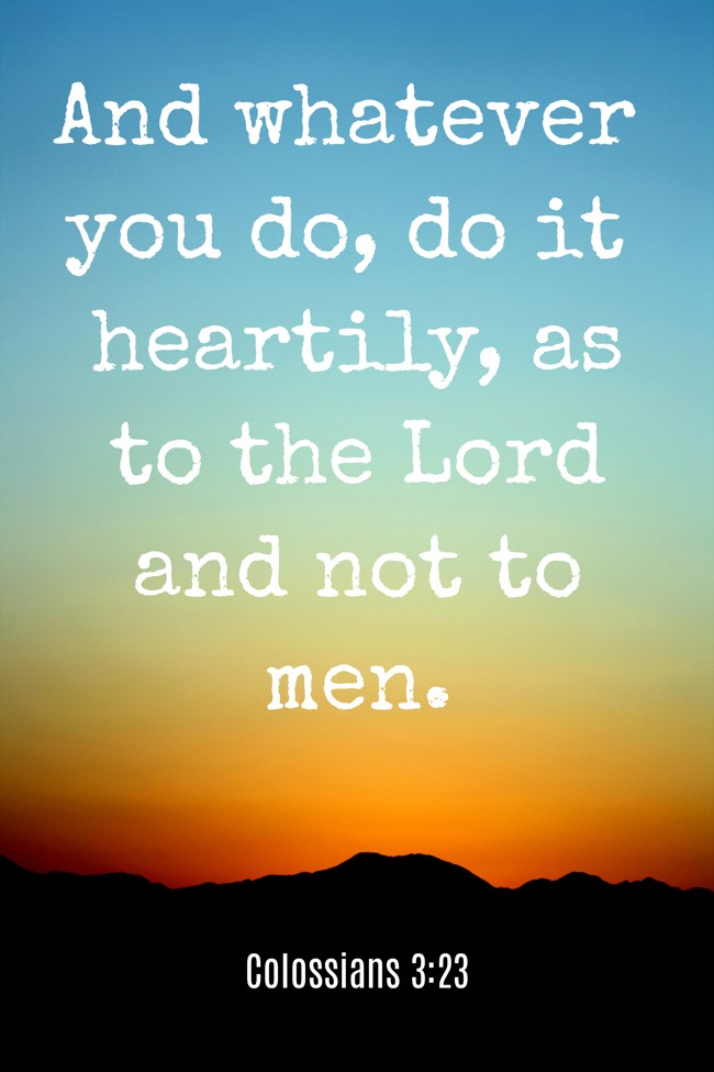 And whatever you do, do it heartily, as to the Lord and not to men. - Colossians 3:23