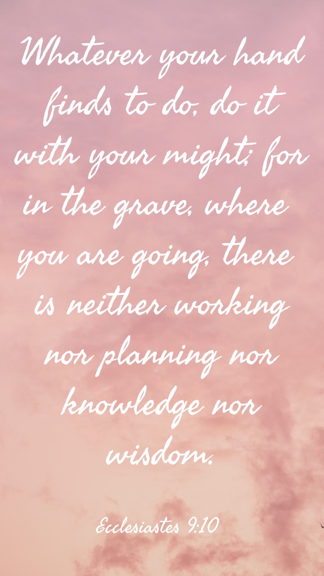 Whatever your hand finds to do, do it with your might; for in the grave, where you are going, there is neither working nor planning nor knowledge nor wisdom. - Ecclesiastes 9:10