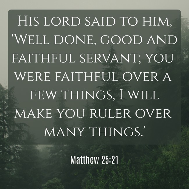 His lord said to him, 'Well done, good and faithful servant; you were faithful over a few things, I will make you ruler over many things.' - Matthew 25:21