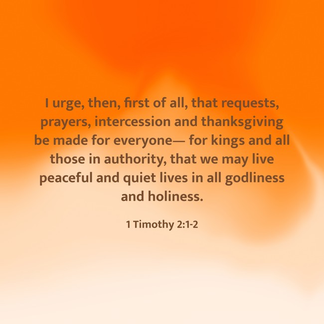 I urge, then, first of all, that requests, prayers, intercession and thanksgiving be made for everyone— for kings and all those in authority, that we may live peaceful and quiet lives in all godliness and holiness. - 1 Timothy 2:1-2