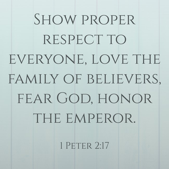 Show proper respect to everyone, love the family of believers, fear God, honor the emperor. - 1 Peter 2:17