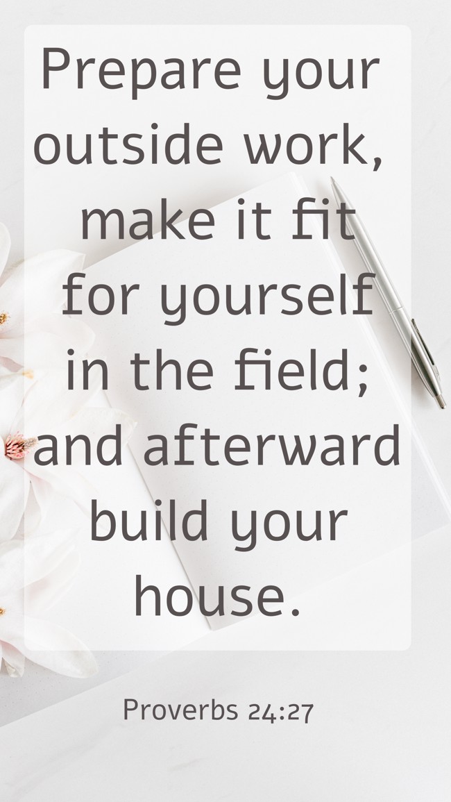 Prepare your outside work, make it fit for yourself in the field; and afterward build your house. - Proverbs 24:27