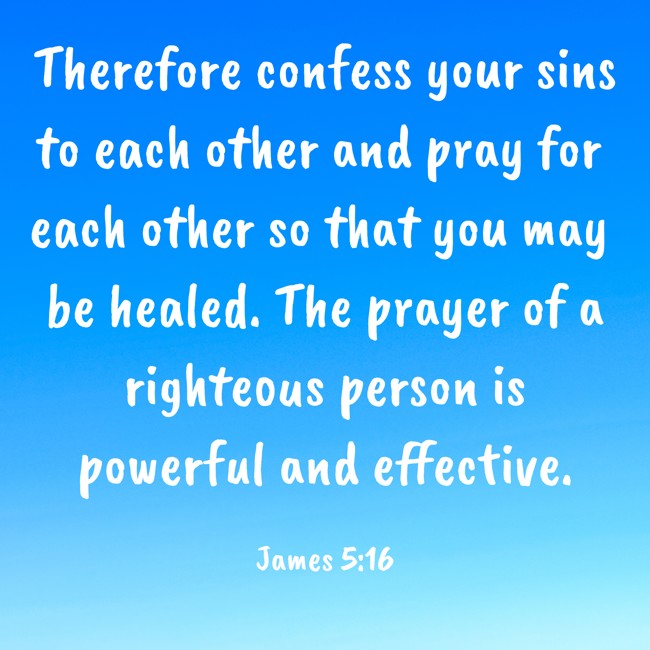 Therefore confess your sins to each other and pray for each other so that you may be healed. The prayer of a righteous person is powerful and effective. - James 5:16