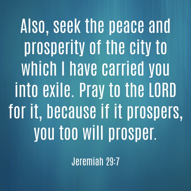 Also, seek the peace and prosperity of the city to which I have carried you into exile. Pray to the LORD for it, because if it prospers, you too will prosper. - Jeremiah 29:7