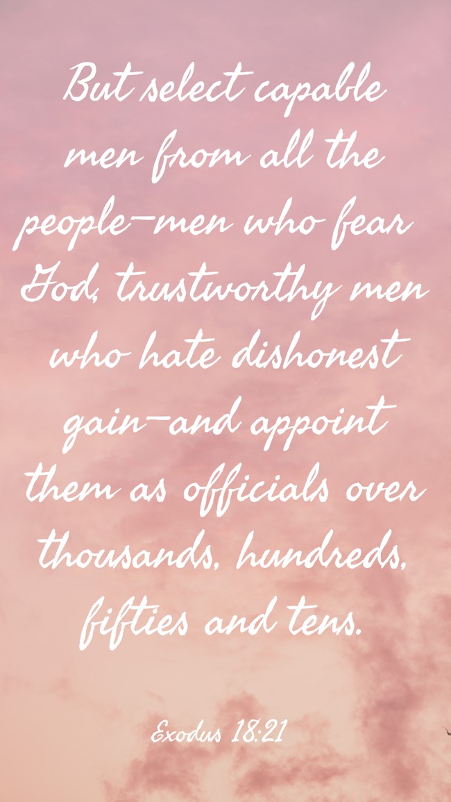 But select capable men from all the people—men who fear God, trustworthy men who hate dishonest gain—and appoint them as officials over thousands, hundreds, fifties and tens. - Exodus 18:21