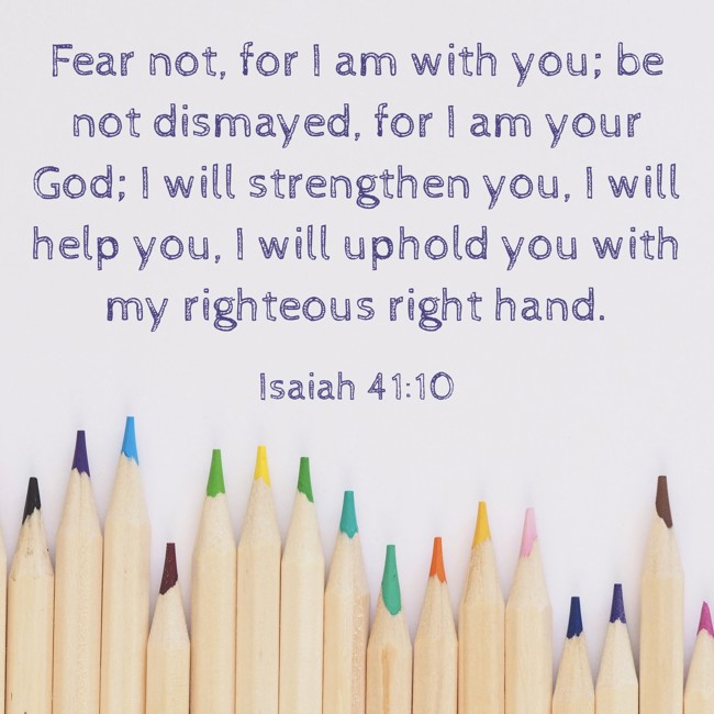 Fear not, for I am with you; be not dismayed, for I am your God; I will strengthen you, I will help you, I will uphold you with my righteous right hand. - Isaiah 41:10